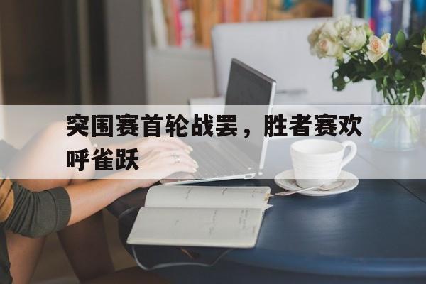 开云体育app-关于突围赛首轮战罢，胜者赛欢呼雀跃的信息